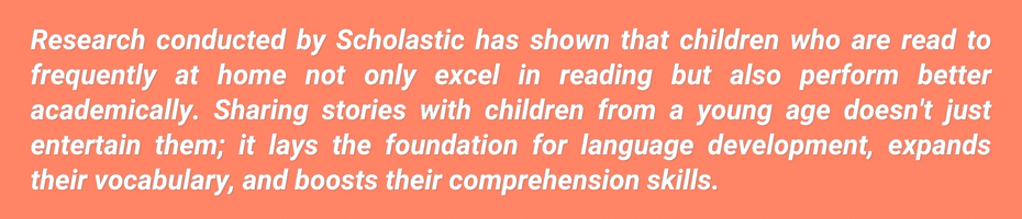 Research conducted by Scholastic has shown that children who are read to frequently at home not only excel in reading but also perform better academically overall. That's because sharing stories with children from a young age doesn't just entertain them; it lays the foundation for language development, expands their vocabulary, and boosts their comprehension skills.