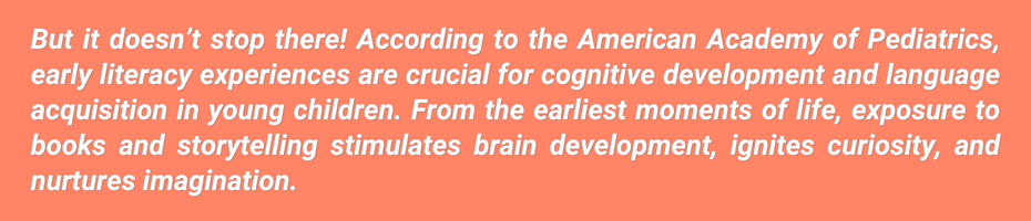 But it doesn't stop there! According to the American Academy of Pediatrics, early literacy experiences are crucial for cognitive development and language acquisition in young children. From the earliest moments of life, exposure to books and storytelling stimulates brain development, ignites curiosity, and nurtures imagination.